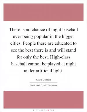 There is no chance of night baseball ever being popular in the bigger cities. People there are educated to see the best there is and will stand for only the best. High-class baseball cannot be played at night under artificial light Picture Quote #1