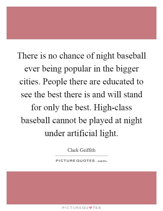 There is no chance of night baseball ever being popular in the bigger cities. People there are educated to see the best there is and will stand for only the best. High-class baseball cannot be played at night under artificial light. Picture Quote #1