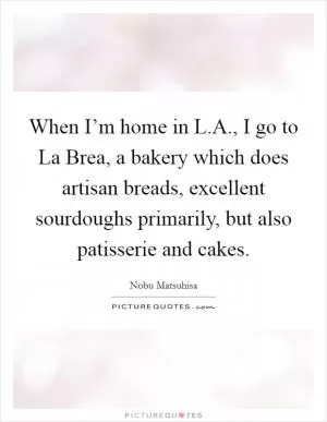 When I’m home in L.A., I go to La Brea, a bakery which does artisan breads, excellent sourdoughs primarily, but also patisserie and cakes Picture Quote #1