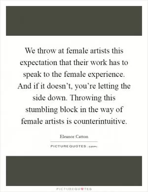 We throw at female artists this expectation that their work has to speak to the female experience. And if it doesn’t, you’re letting the side down. Throwing this stumbling block in the way of female artists is counterintuitive Picture Quote #1