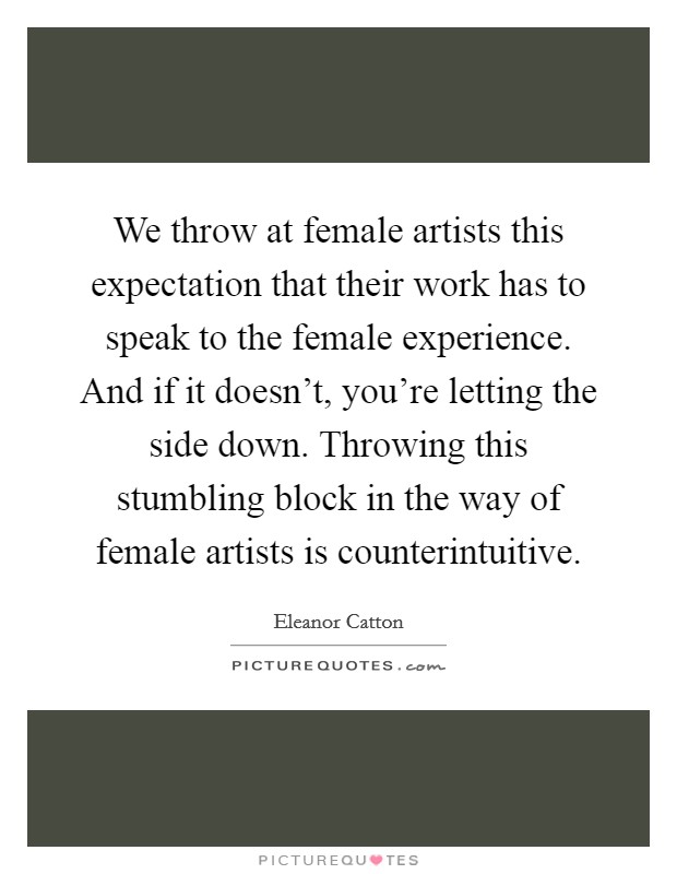 We throw at female artists this expectation that their work has to speak to the female experience. And if it doesn't, you're letting the side down. Throwing this stumbling block in the way of female artists is counterintuitive. Picture Quote #1