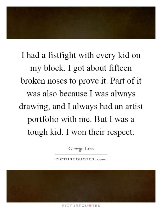 I had a fistfight with every kid on my block. I got about fifteen broken noses to prove it. Part of it was also because I was always drawing, and I always had an artist portfolio with me. But I was a tough kid. I won their respect. Picture Quote #1