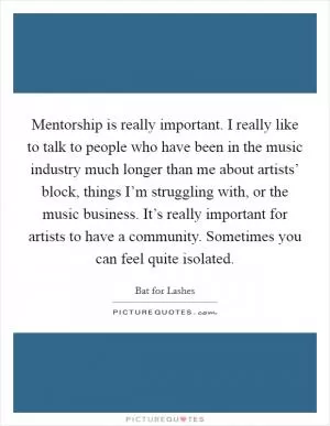 Mentorship is really important. I really like to talk to people who have been in the music industry much longer than me about artists’ block, things I’m struggling with, or the music business. It’s really important for artists to have a community. Sometimes you can feel quite isolated Picture Quote #1