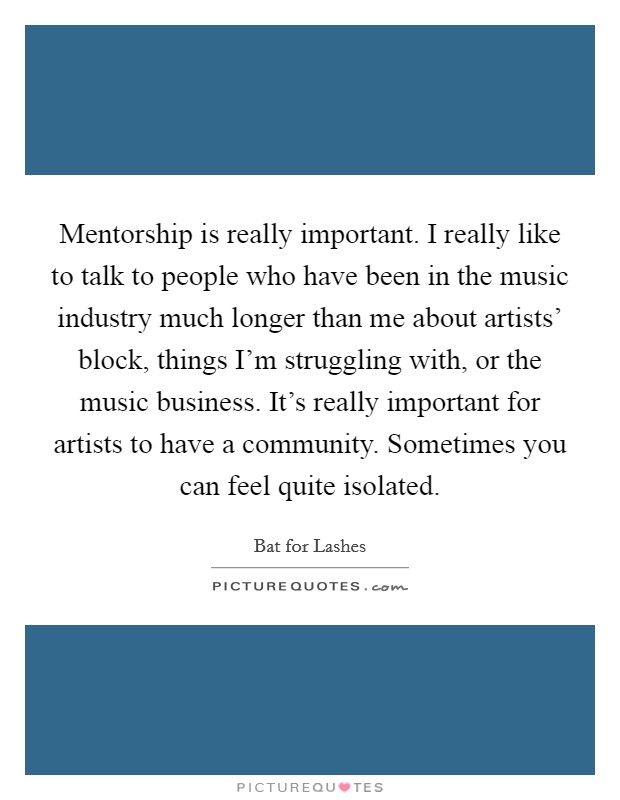Mentorship is really important. I really like to talk to people who have been in the music industry much longer than me about artists' block, things I'm struggling with, or the music business. It's really important for artists to have a community. Sometimes you can feel quite isolated. Picture Quote #1