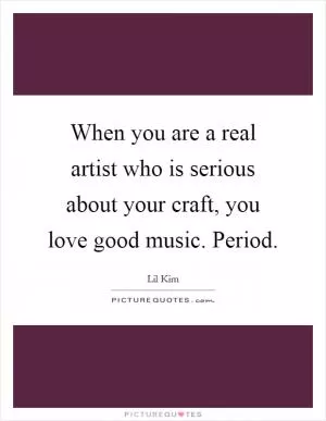 When you are a real artist who is serious about your craft, you love good music. Period Picture Quote #1