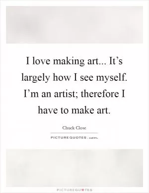 I love making art... It’s largely how I see myself. I’m an artist; therefore I have to make art Picture Quote #1