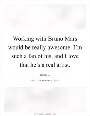 Working with Bruno Mars would be really awesome. I’m such a fan of his, and I love that he’s a real artist Picture Quote #1