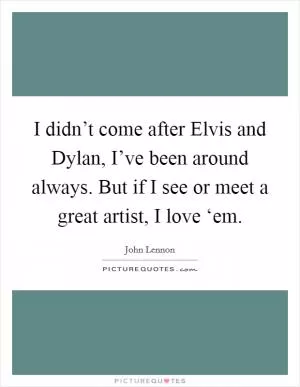 I didn’t come after Elvis and Dylan, I’ve been around always. But if I see or meet a great artist, I love ‘em Picture Quote #1