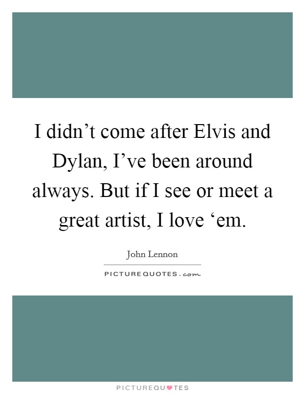 I didn't come after Elvis and Dylan, I've been around always. But if I see or meet a great artist, I love ‘em. Picture Quote #1