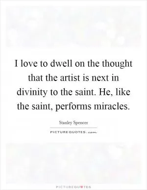 I love to dwell on the thought that the artist is next in divinity to the saint. He, like the saint, performs miracles Picture Quote #1