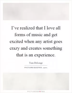 I’ve realized that I love all forms of music and get excited when any artist goes crazy and creates something that is an experience Picture Quote #1