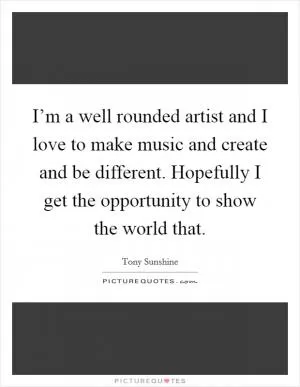 I’m a well rounded artist and I love to make music and create and be different. Hopefully I get the opportunity to show the world that Picture Quote #1