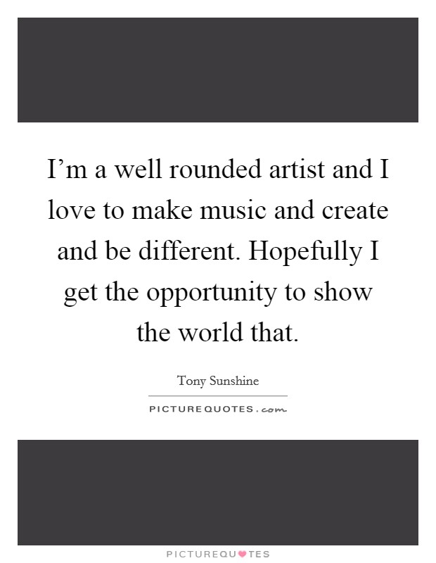 I'm a well rounded artist and I love to make music and create and be different. Hopefully I get the opportunity to show the world that. Picture Quote #1