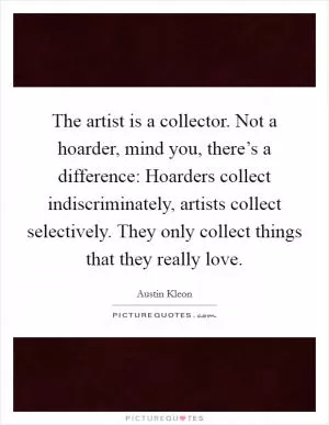 The artist is a collector. Not a hoarder, mind you, there’s a difference: Hoarders collect indiscriminately, artists collect selectively. They only collect things that they really love Picture Quote #1