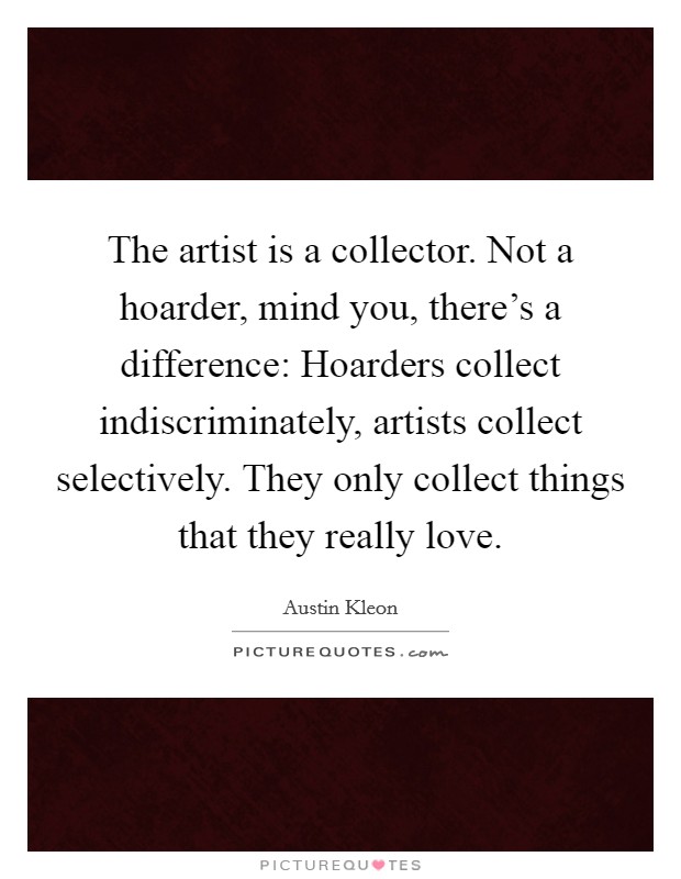 The artist is a collector. Not a hoarder, mind you, there's a difference: Hoarders collect indiscriminately, artists collect selectively. They only collect things that they really love. Picture Quote #1