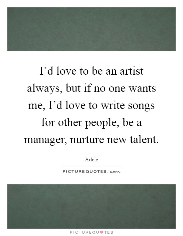 I'd love to be an artist always, but if no one wants me, I'd love to write songs for other people, be a manager, nurture new talent. Picture Quote #1
