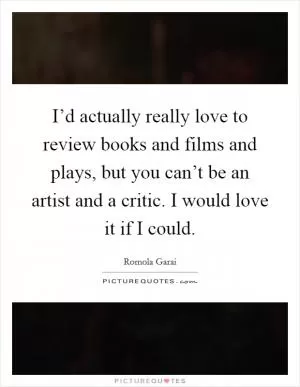 I’d actually really love to review books and films and plays, but you can’t be an artist and a critic. I would love it if I could Picture Quote #1