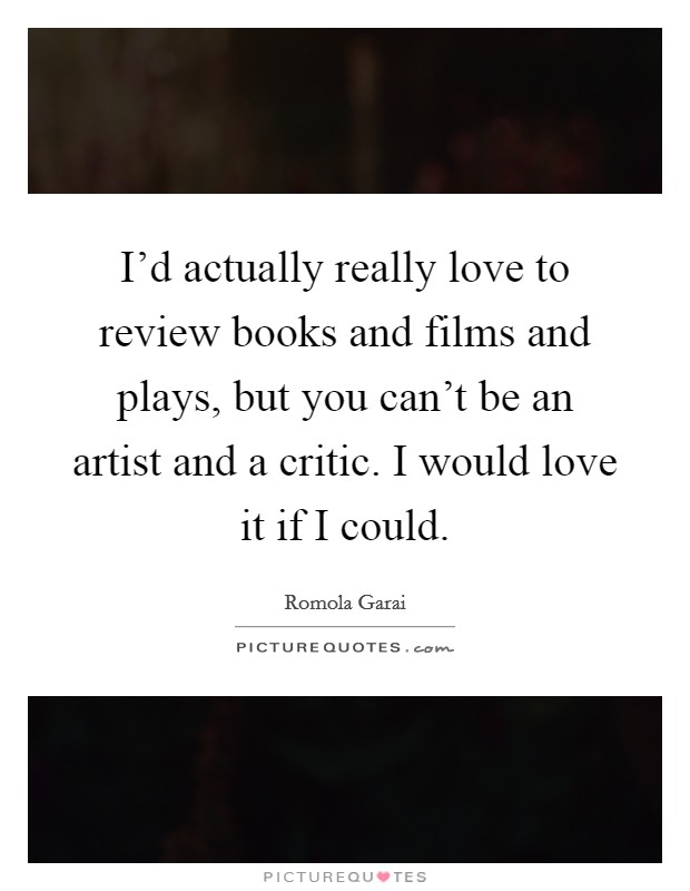 I'd actually really love to review books and films and plays, but you can't be an artist and a critic. I would love it if I could. Picture Quote #1