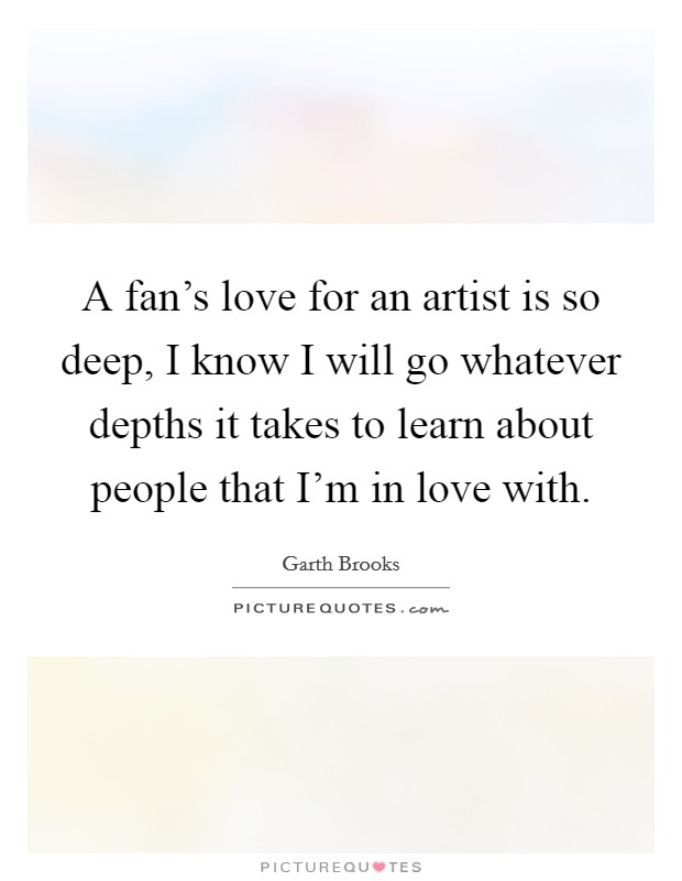 A fan's love for an artist is so deep, I know I will go whatever depths it takes to learn about people that I'm in love with. Picture Quote #1