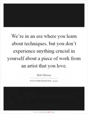 We’re in an era where you learn about techniques, but you don’t experience anything crucial in yourself about a piece of work from an artist that you love Picture Quote #1