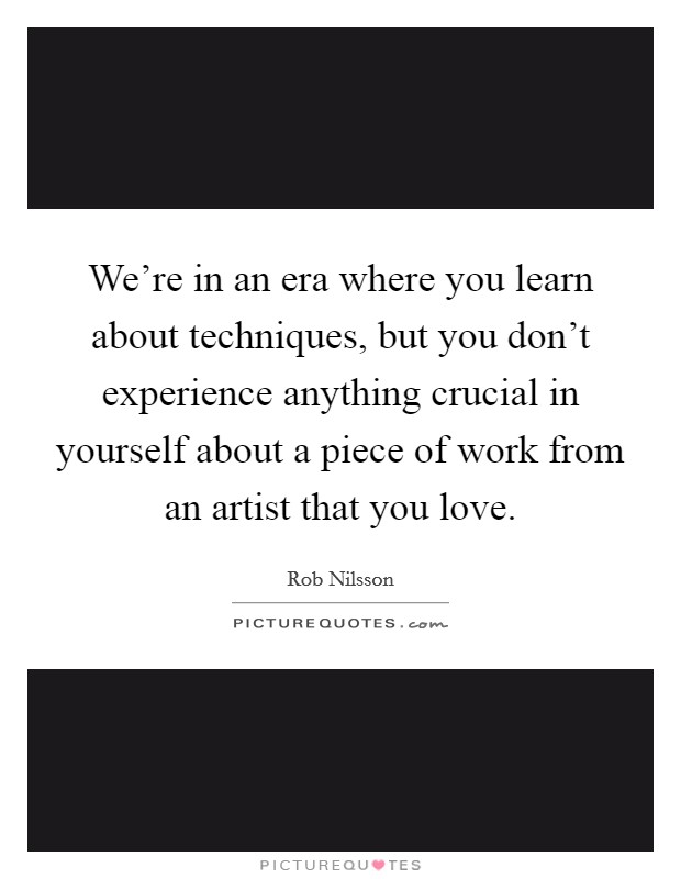 We're in an era where you learn about techniques, but you don't experience anything crucial in yourself about a piece of work from an artist that you love. Picture Quote #1