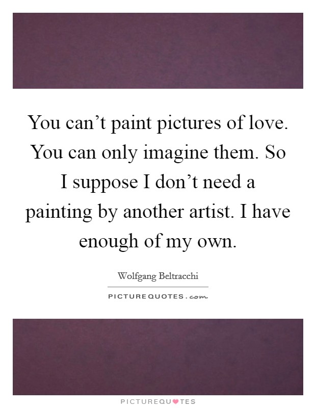 You can't paint pictures of love. You can only imagine them. So I suppose I don't need a painting by another artist. I have enough of my own. Picture Quote #1