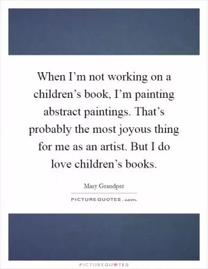 When I’m not working on a children’s book, I’m painting abstract paintings. That’s probably the most joyous thing for me as an artist. But I do love children’s books Picture Quote #1