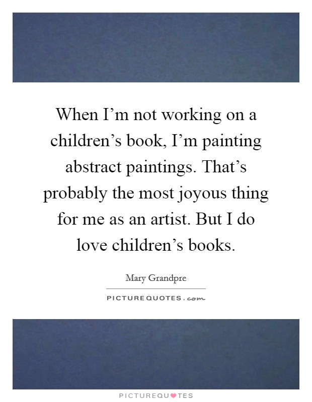 When I'm not working on a children's book, I'm painting abstract paintings. That's probably the most joyous thing for me as an artist. But I do love children's books. Picture Quote #1