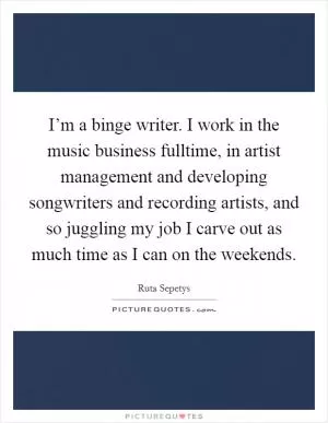 I’m a binge writer. I work in the music business fulltime, in artist management and developing songwriters and recording artists, and so juggling my job I carve out as much time as I can on the weekends Picture Quote #1
