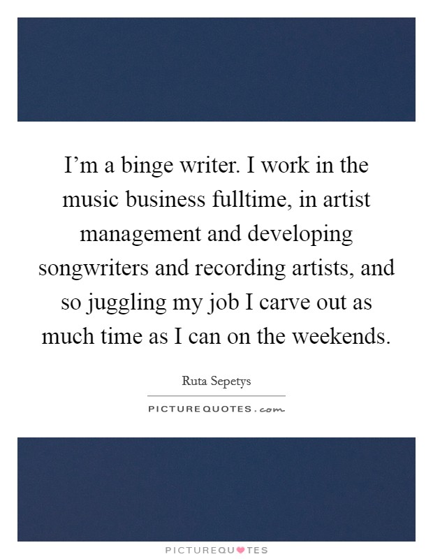 I'm a binge writer. I work in the music business fulltime, in artist management and developing songwriters and recording artists, and so juggling my job I carve out as much time as I can on the weekends. Picture Quote #1