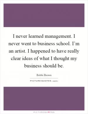 I never learned management. I never went to business school. I’m an artist. I happened to have really clear ideas of what I thought my business should be Picture Quote #1