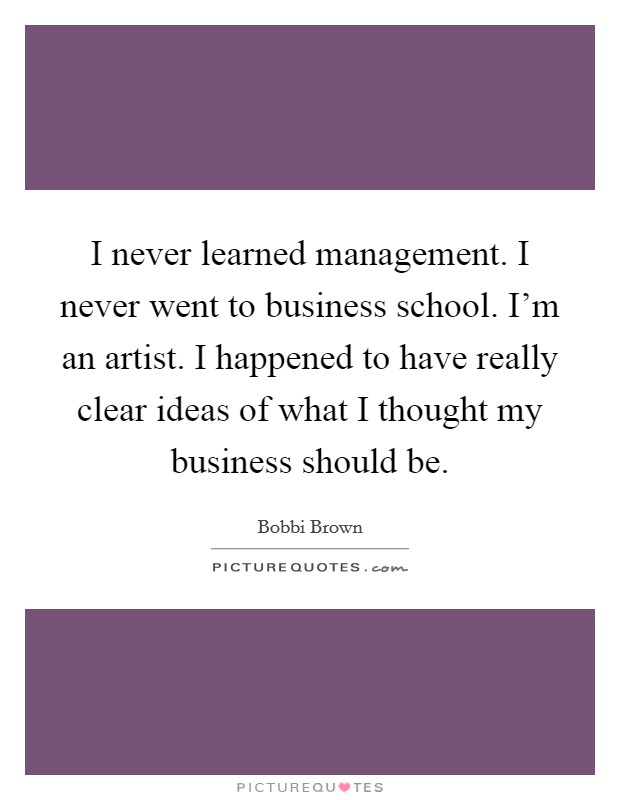 I never learned management. I never went to business school. I'm an artist. I happened to have really clear ideas of what I thought my business should be. Picture Quote #1