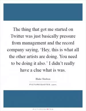 The thing that got me started on Twitter was just basically pressure from management and the record company saying, ‘Hey, this is what all the other artists are doing. You need to be doing it also.’ I didn’t really have a clue what is was Picture Quote #1