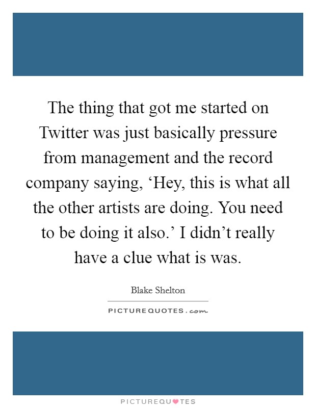 The thing that got me started on Twitter was just basically pressure from management and the record company saying, ‘Hey, this is what all the other artists are doing. You need to be doing it also.' I didn't really have a clue what is was. Picture Quote #1