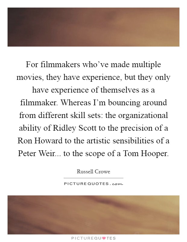 For filmmakers who've made multiple movies, they have experience, but they only have experience of themselves as a filmmaker. Whereas I'm bouncing around from different skill sets: the organizational ability of Ridley Scott to the precision of a Ron Howard to the artistic sensibilities of a Peter Weir... to the scope of a Tom Hooper. Picture Quote #1