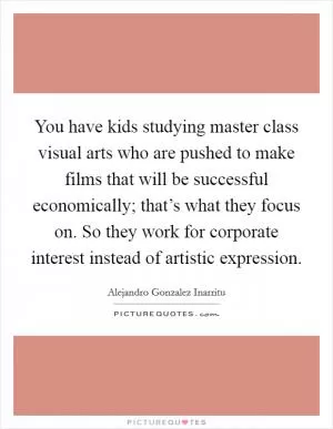 You have kids studying master class visual arts who are pushed to make films that will be successful economically; that’s what they focus on. So they work for corporate interest instead of artistic expression Picture Quote #1