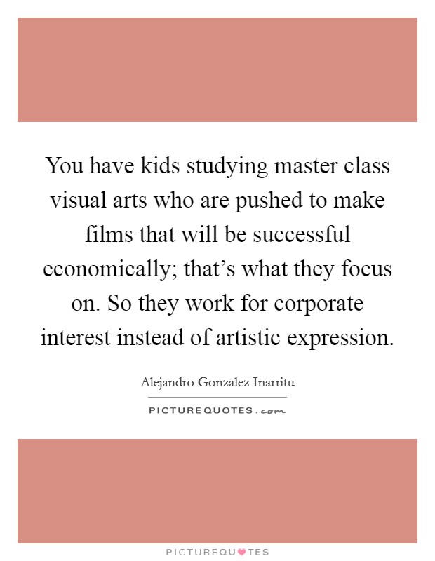 You have kids studying master class visual arts who are pushed to make films that will be successful economically; that's what they focus on. So they work for corporate interest instead of artistic expression. Picture Quote #1