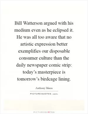 Bill Watterson argued with his medium even as he eclipsed it. He was all too aware that no artistic expression better exemplifies our disposable consumer culture than the daily newspaper comic strip: today’s masterpiece is tomorrow’s birdcage lining Picture Quote #1