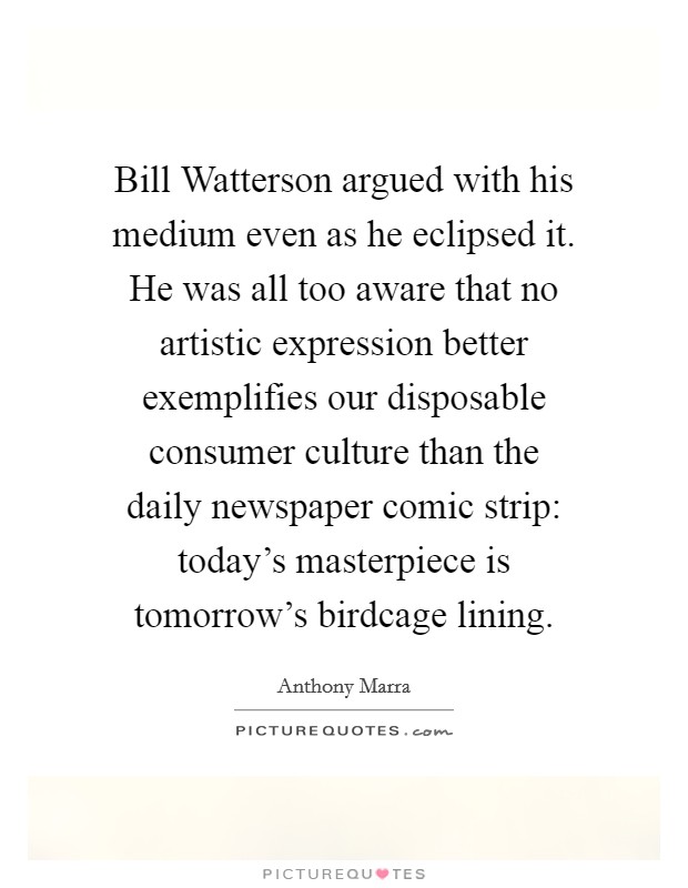 Bill Watterson argued with his medium even as he eclipsed it. He was all too aware that no artistic expression better exemplifies our disposable consumer culture than the daily newspaper comic strip: today's masterpiece is tomorrow's birdcage lining. Picture Quote #1