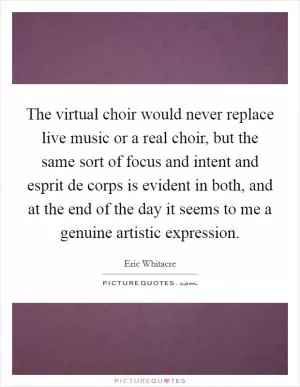 The virtual choir would never replace live music or a real choir, but the same sort of focus and intent and esprit de corps is evident in both, and at the end of the day it seems to me a genuine artistic expression Picture Quote #1