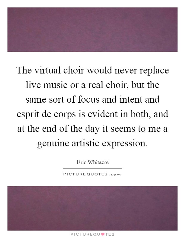 The virtual choir would never replace live music or a real choir, but the same sort of focus and intent and esprit de corps is evident in both, and at the end of the day it seems to me a genuine artistic expression. Picture Quote #1