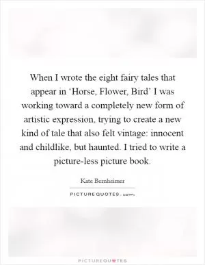 When I wrote the eight fairy tales that appear in ‘Horse, Flower, Bird’ I was working toward a completely new form of artistic expression, trying to create a new kind of tale that also felt vintage: innocent and childlike, but haunted. I tried to write a picture-less picture book Picture Quote #1