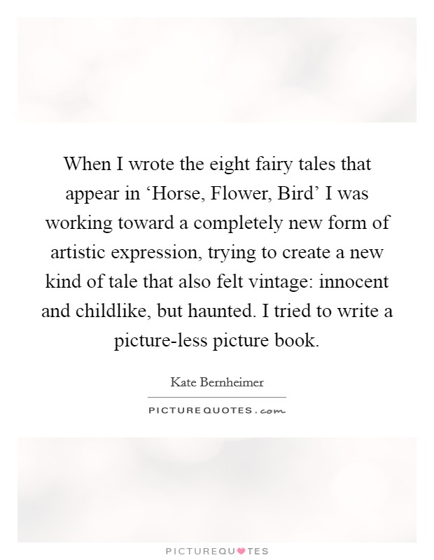 When I wrote the eight fairy tales that appear in ‘Horse, Flower, Bird' I was working toward a completely new form of artistic expression, trying to create a new kind of tale that also felt vintage: innocent and childlike, but haunted. I tried to write a picture-less picture book. Picture Quote #1