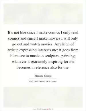 It’s not like since I make comics I only read comics and since I make movies I will only go out and watch movies. Any kind of artistic expression interests me; it goes from literature to music to sculpture, painting; whatever is extremely inspiring for me becomes a reference also for me Picture Quote #1