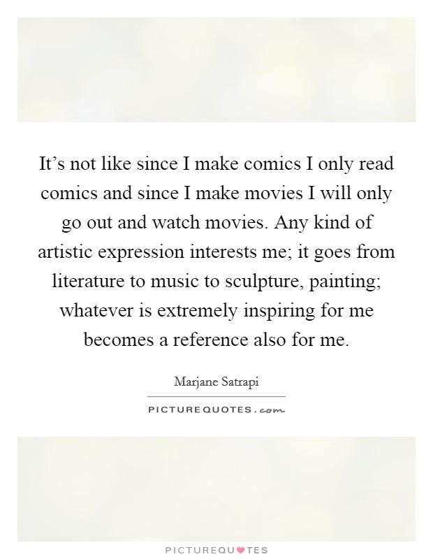 It's not like since I make comics I only read comics and since I make movies I will only go out and watch movies. Any kind of artistic expression interests me; it goes from literature to music to sculpture, painting; whatever is extremely inspiring for me becomes a reference also for me. Picture Quote #1
