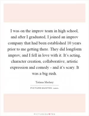 I was on the improv team in high school, and after I graduated, I joined an improv company that had been established 10 years prior to me getting there. They did longform improv, and I fell in love with it. It’s acting, character creation, collaborative, artistic expression and comedy - and it’s scary. It was a big rush Picture Quote #1