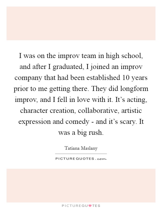I was on the improv team in high school, and after I graduated, I joined an improv company that had been established 10 years prior to me getting there. They did longform improv, and I fell in love with it. It's acting, character creation, collaborative, artistic expression and comedy - and it's scary. It was a big rush. Picture Quote #1