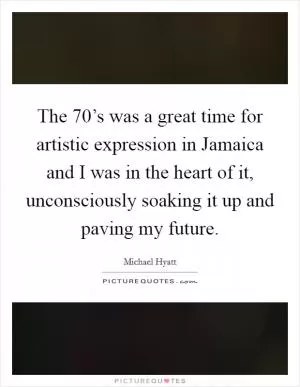 The 70’s was a great time for artistic expression in Jamaica and I was in the heart of it, unconsciously soaking it up and paving my future Picture Quote #1