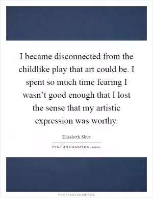 I became disconnected from the childlike play that art could be. I spent so much time fearing I wasn’t good enough that I lost the sense that my artistic expression was worthy Picture Quote #1