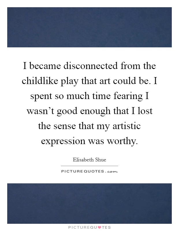 I became disconnected from the childlike play that art could be. I spent so much time fearing I wasn't good enough that I lost the sense that my artistic expression was worthy. Picture Quote #1